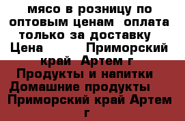 мясо в розницу по оптовым ценам, оплата только за доставку › Цена ­ 100 - Приморский край, Артем г. Продукты и напитки » Домашние продукты   . Приморский край,Артем г.